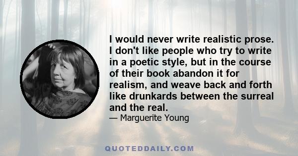 I would never write realistic prose. I don't like people who try to write in a poetic style, but in the course of their book abandon it for realism, and weave back and forth like drunkards between the surreal and the