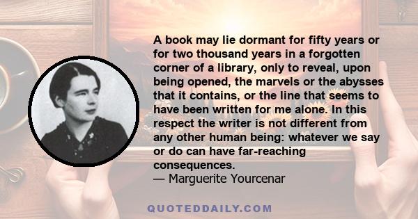 A book may lie dormant for fifty years or for two thousand years in a forgotten corner of a library, only to reveal, upon being opened, the marvels or the abysses that it contains, or the line that seems to have been