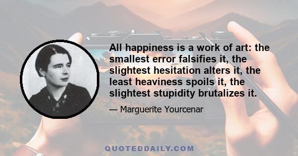 All happiness is a work of art: the smallest error falsifies it, the slightest hesitation alters it, the least heaviness spoils it, the slightest stupidity brutalizes it.