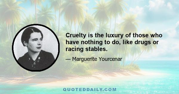 Cruelty is the luxury of those who have nothing to do, like drugs or racing stables.