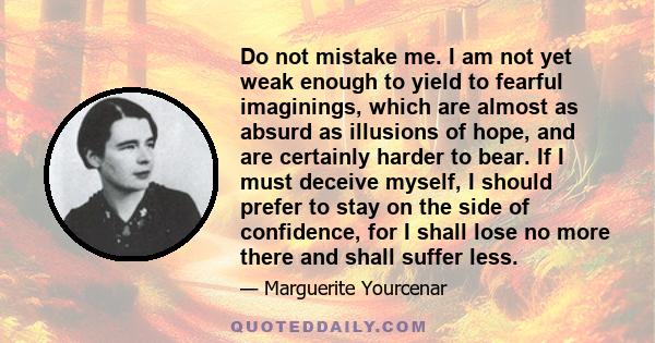 Do not mistake me. I am not yet weak enough to yield to fearful imaginings, which are almost as absurd as illusions of hope, and are certainly harder to bear. If I must deceive myself, I should prefer to stay on the