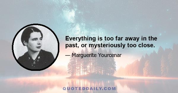 Everything is too far away in the past, or mysteriously too close.