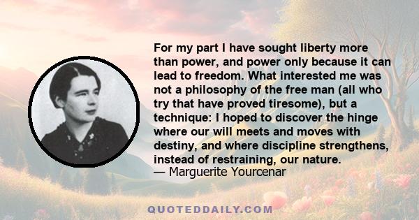 For my part I have sought liberty more than power, and power only because it can lead to freedom. What interested me was not a philosophy of the free man (all who try that have proved tiresome), but a technique: I hoped 