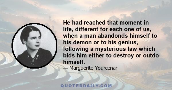 He had reached that moment in life, different for each one of us, when a man abandonds himself to his demon or to his genius, following a mysterious law which bids him either to destroy or outdo himself.