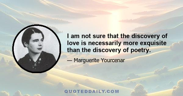 I am not sure that the discovery of love is necessarily more exquisite than the discovery of poetry.