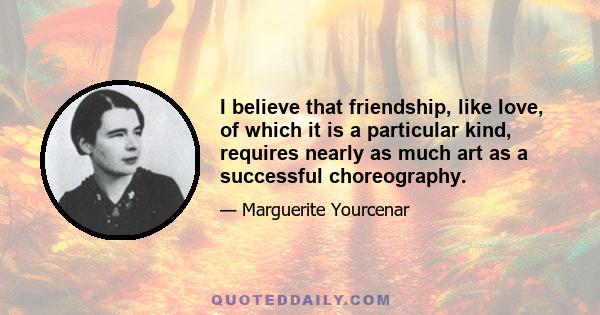 I believe that friendship, like love, of which it is a particular kind, requires nearly as much art as a successful choreography.