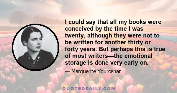 I could say that all my books were conceived by the time I was twenty, although they were not to be written for another thirty or forty years. But perhaps this is true of most writers—the emotional storage is done very