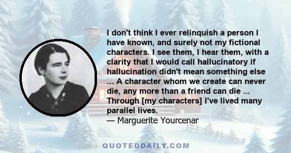 I don't think I ever relinquish a person I have known, and surely not my fictional characters. I see them, I hear them, with a clarity that I would call hallucinatory if hallucination didn't mean something else ... A