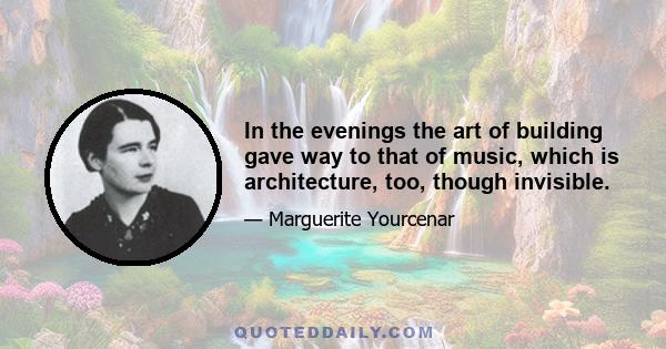 In the evenings the art of building gave way to that of music, which is architecture, too, though invisible.