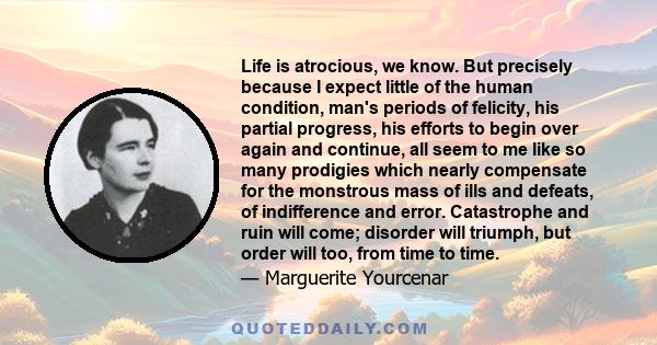 Life is atrocious, we know. But precisely because I expect little of the human condition, man's periods of felicity, his partial progress, his efforts to begin over again and continue, all seem to me like so many