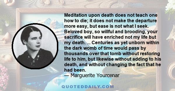 Meditation upon death does not teach one how to die; it does not make the departure more easy, but ease is not what I seek. Beloved boy, so willful and brooding, your sacrifice will have enriched not my life but my