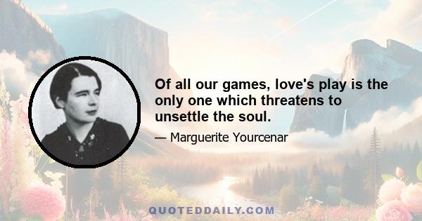 Of all our games, love's play is the only one which threatens to unsettle the soul.