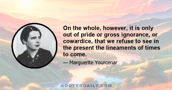 On the whole, however, it is only out of pride or gross ignorance, or cowardice, that we refuse to see in the present the lineaments of times to come.