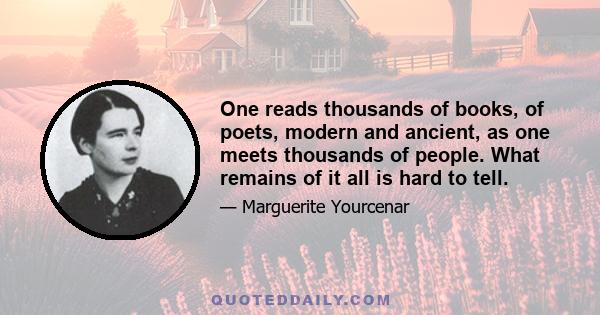 One reads thousands of books, of poets, modern and ancient, as one meets thousands of people. What remains of it all is hard to tell.