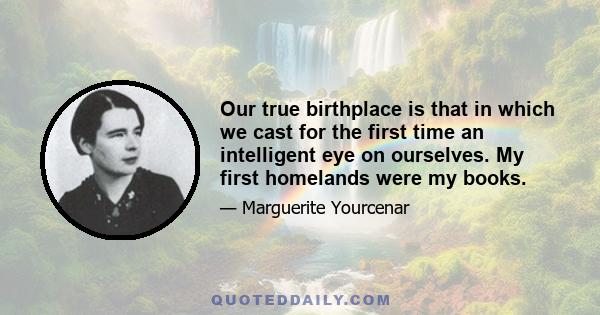 Our true birthplace is that in which we cast for the first time an intelligent eye on ourselves. My first homelands were my books.