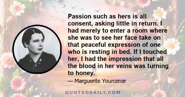 Passion such as hers is all consent, asking little in return. I had merely to enter a room where she was to see her face take on that peaceful expression of one who is resting in bed. If I touched her, I had the