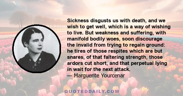 Sickness disgusts us with death, and we wish to get well, which is a way of wishing to live. But weakness and suffering, with manifold bodily woes, soon discourage the invalid from trying to regain ground: he tires of