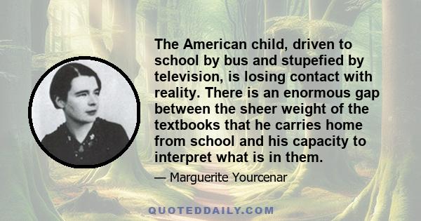 The American child, driven to school by bus and stupefied by television, is losing contact with reality. There is an enormous gap between the sheer weight of the textbooks that he carries home from school and his