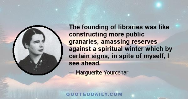 The founding of libraries was like constructing more public granaries, amassing reserves against a spiritual winter which by certain signs, in spite of myself, I see ahead.