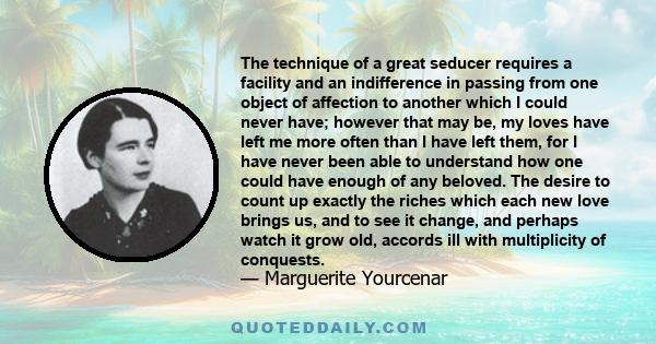 The technique of a great seducer requires a facility and an indifference in passing from one object of affection to another which I could never have; however that may be, my loves have left me more often than I have