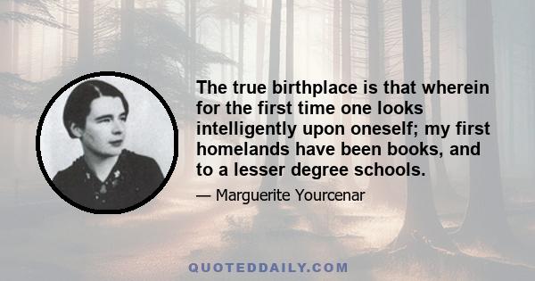 The true birthplace is that wherein for the first time one looks intelligently upon oneself; my first homelands have been books, and to a lesser degree schools.