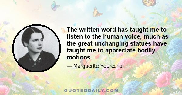 The written word has taught me to listen to the human voice, much as the great unchanging statues have taught me to appreciate bodily motions.