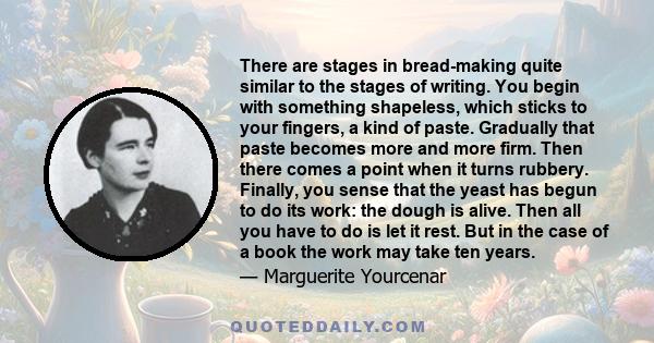 There are stages in bread-making quite similar to the stages of writing. You begin with something shapeless, which sticks to your fingers, a kind of paste. Gradually that paste becomes more and more firm. Then there