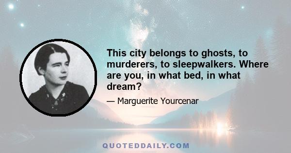 This city belongs to ghosts, to murderers, to sleepwalkers. Where are you, in what bed, in what dream?