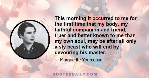 This morning it occurred to me for the first time that my body, my faithful companion and friend, truer and better known to me than my own soul, may be after all only a sly beast who will end by devouring his master.