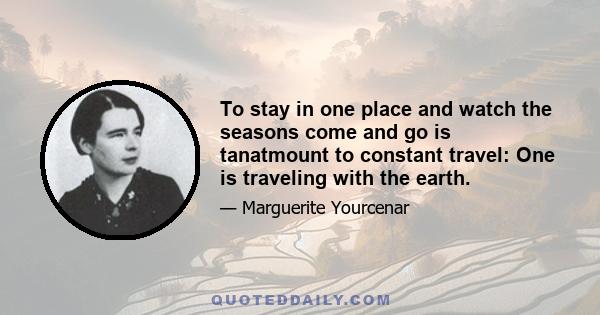 To stay in one place and watch the seasons come and go is tanatmount to constant travel: One is traveling with the earth.