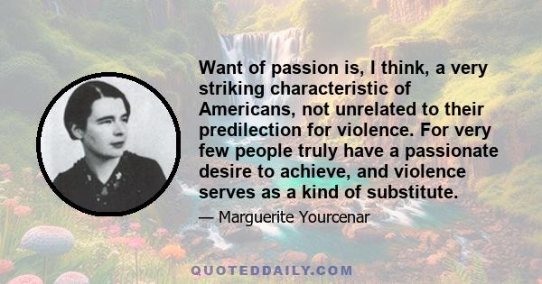 Want of passion is, I think, a very striking characteristic of Americans, not unrelated to their predilection for violence. For very few people truly have a passionate desire to achieve, and violence serves as a kind of 