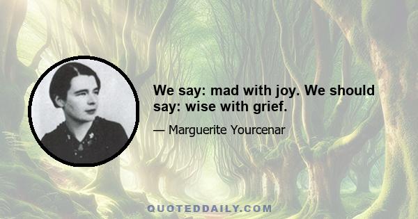 We say: mad with joy. We should say: wise with grief.