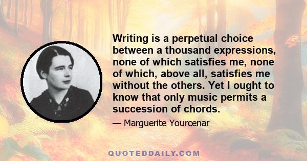 Writing is a perpetual choice between a thousand expressions, none of which satisfies me, none of which, above all, satisfies me without the others. Yet I ought to know that only music permits a succession of chords.