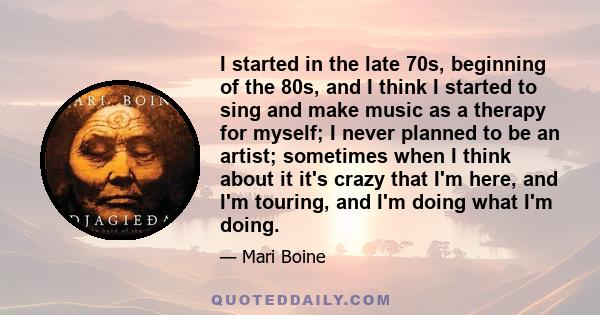 I started in the late 70s, beginning of the 80s, and I think I started to sing and make music as a therapy for myself; I never planned to be an artist; sometimes when I think about it it's crazy that I'm here, and I'm