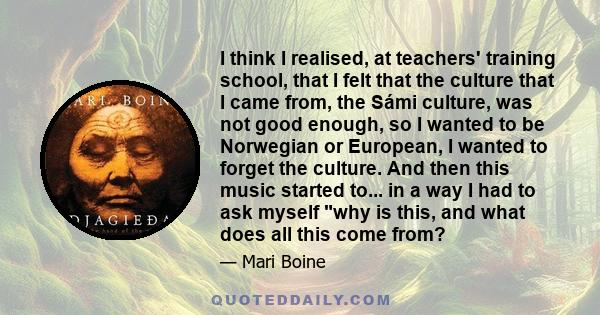 I think I realised, at teachers' training school, that I felt that the culture that I came from, the Sámi culture, was not good enough, so I wanted to be Norwegian or European, I wanted to forget the culture. And then