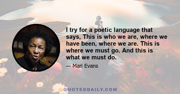 I try for a poetic language that says, This is who we are, where we have been, where we are. This is where we must go. And this is what we must do.