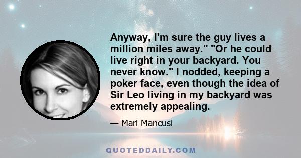 Anyway, I'm sure the guy lives a million miles away. Or he could live right in your backyard. You never know. I nodded, keeping a poker face, even though the idea of Sir Leo living in my backyard was extremely appealing.