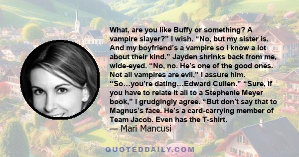 What, are you like Buffy or something? A vampire slayer?” I wish. “No, but my sister is. And my boyfriend’s a vampire so I know a lot about their kind.” Jayden shrinks back from me, wide-eyed. “No, no. He’s one of the