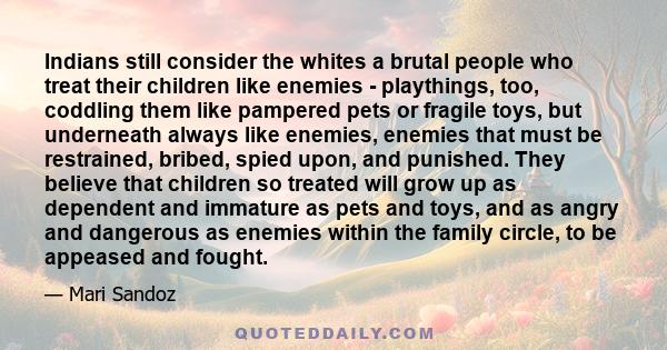 Indians still consider the whites a brutal people who treat their children like enemies - playthings, too, coddling them like pampered pets or fragile toys, but underneath always like enemies, enemies that must be