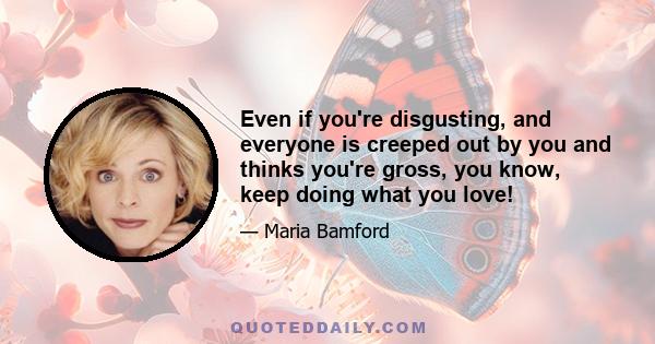 Even if you're disgusting, and everyone is creeped out by you and thinks you're gross, you know, keep doing what you love!