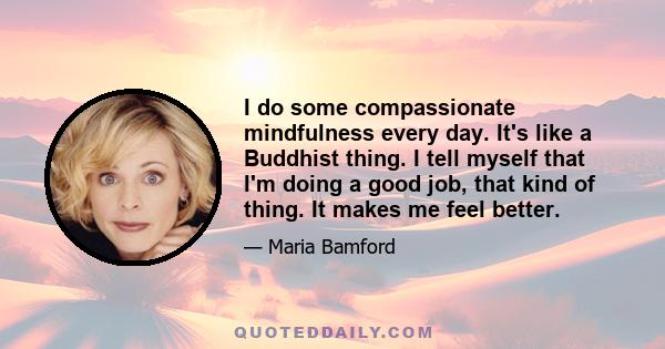 I do some compassionate mindfulness every day. It's like a Buddhist thing. I tell myself that I'm doing a good job, that kind of thing. It makes me feel better.