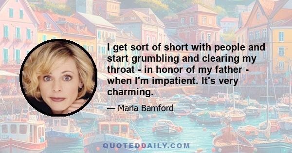 I get sort of short with people and start grumbling and clearing my throat - in honor of my father - when I'm impatient. It's very charming.