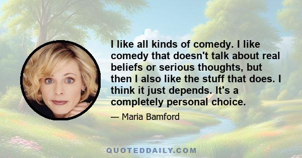 I like all kinds of comedy. I like comedy that doesn't talk about real beliefs or serious thoughts, but then I also like the stuff that does. I think it just depends. It's a completely personal choice.