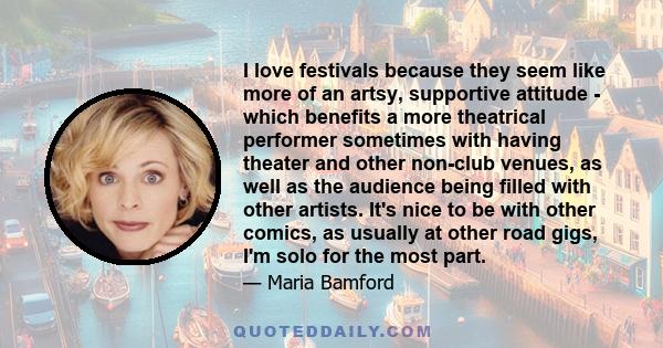 I love festivals because they seem like more of an artsy, supportive attitude - which benefits a more theatrical performer sometimes with having theater and other non-club venues, as well as the audience being filled