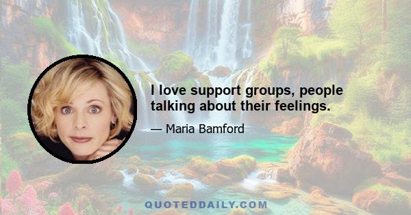 I love support groups, people talking about their feelings.