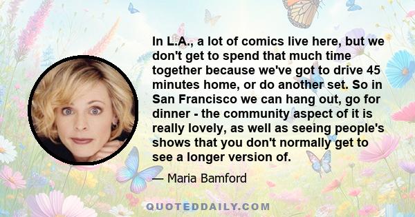 In L.A., a lot of comics live here, but we don't get to spend that much time together because we've got to drive 45 minutes home, or do another set. So in San Francisco we can hang out, go for dinner - the community