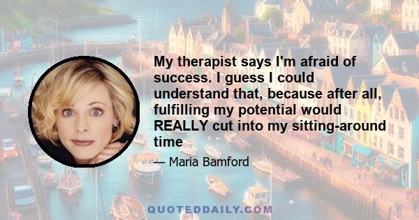 My therapist says I'm afraid of success. I guess I could understand that, because after all, fulfilling my potential would REALLY cut into my sitting-around time