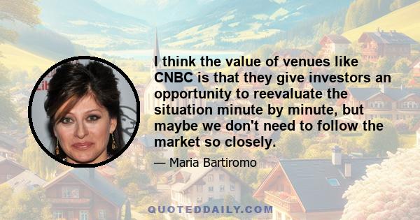 I think the value of venues like CNBC is that they give investors an opportunity to reevaluate the situation minute by minute, but maybe we don't need to follow the market so closely.