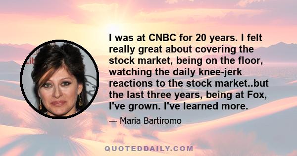 I was at CNBC for 20 years. I felt really great about covering the stock market, being on the floor, watching the daily knee-jerk reactions to the stock market..but the last three years, being at Fox, I've grown. I've