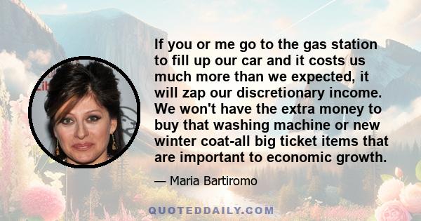 If you or me go to the gas station to fill up our car and it costs us much more than we expected, it will zap our discretionary income. We won't have the extra money to buy that washing machine or new winter coat-all